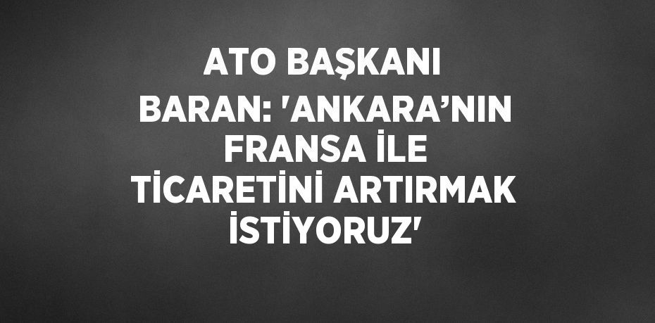 ATO BAŞKANI BARAN: 'ANKARA’NIN FRANSA İLE TİCARETİNİ ARTIRMAK İSTİYORUZ'