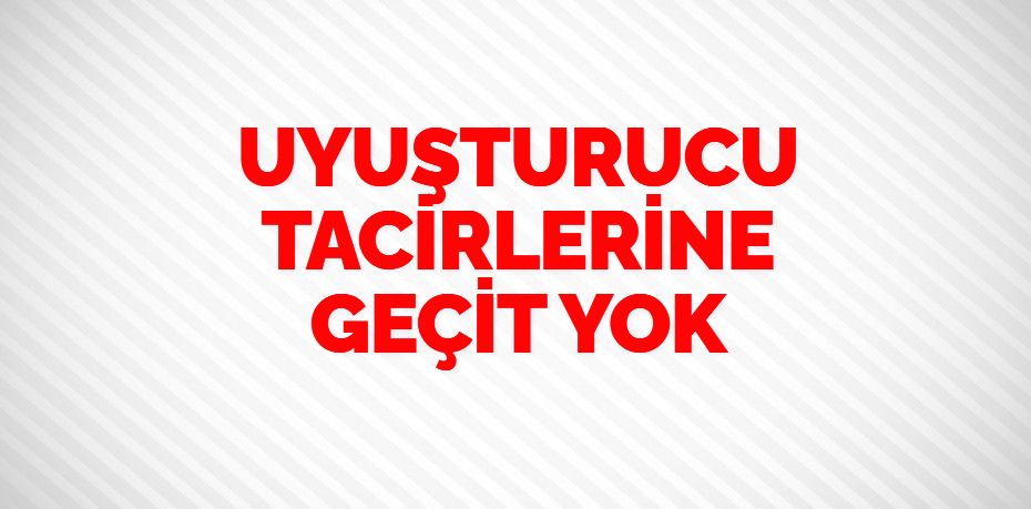 UYUŞTURUCU TACİRLERİNE GEÇİT YOK