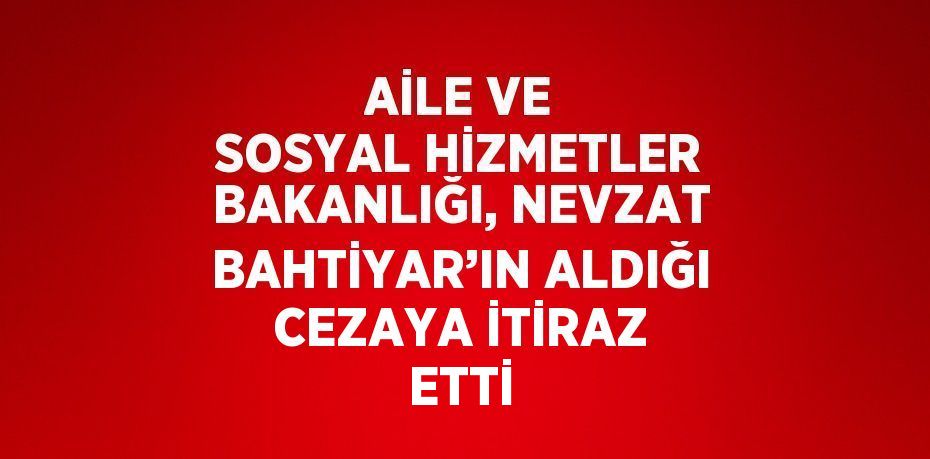 AİLE VE SOSYAL HİZMETLER BAKANLIĞI, NEVZAT BAHTİYAR’IN ALDIĞI CEZAYA İTİRAZ ETTİ