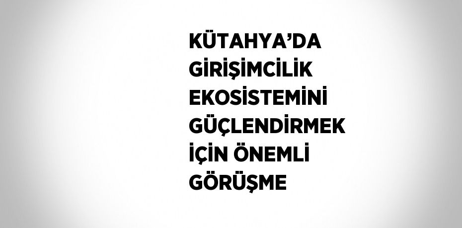 KÜTAHYA’DA GİRİŞİMCİLİK EKOSİSTEMİNİ GÜÇLENDİRMEK İÇİN ÖNEMLİ GÖRÜŞME