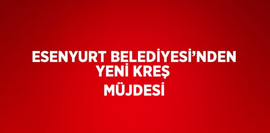 ESENYURT BELEDİYESİ’NDEN YENİ KREŞ MÜJDESİ