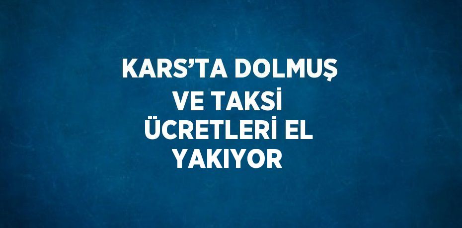 KARS’TA DOLMUŞ VE TAKSİ ÜCRETLERİ EL YAKIYOR