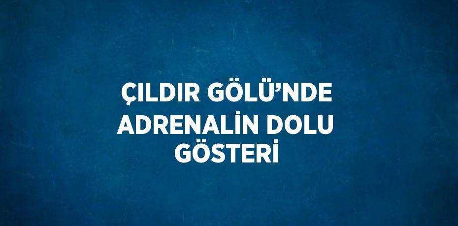 ÇILDIR GÖLÜ’NDE ADRENALİN DOLU GÖSTERİ