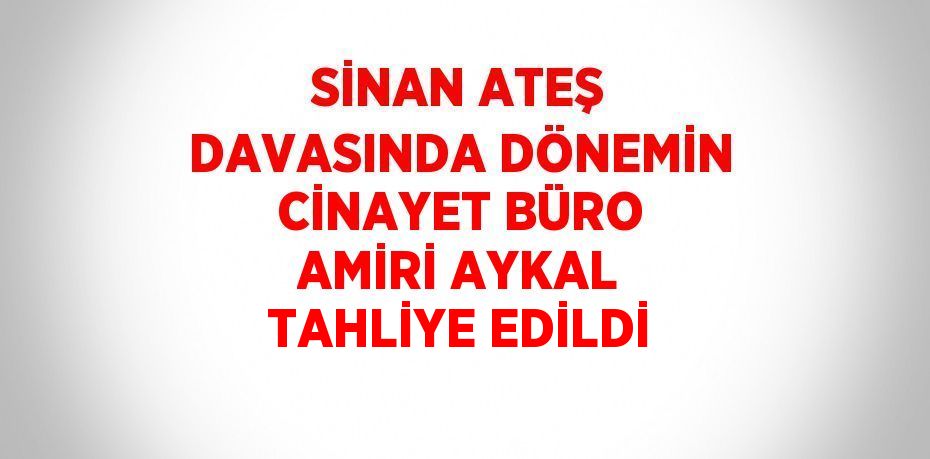 SİNAN ATEŞ DAVASINDA DÖNEMİN CİNAYET BÜRO AMİRİ AYKAL TAHLİYE EDİLDİ