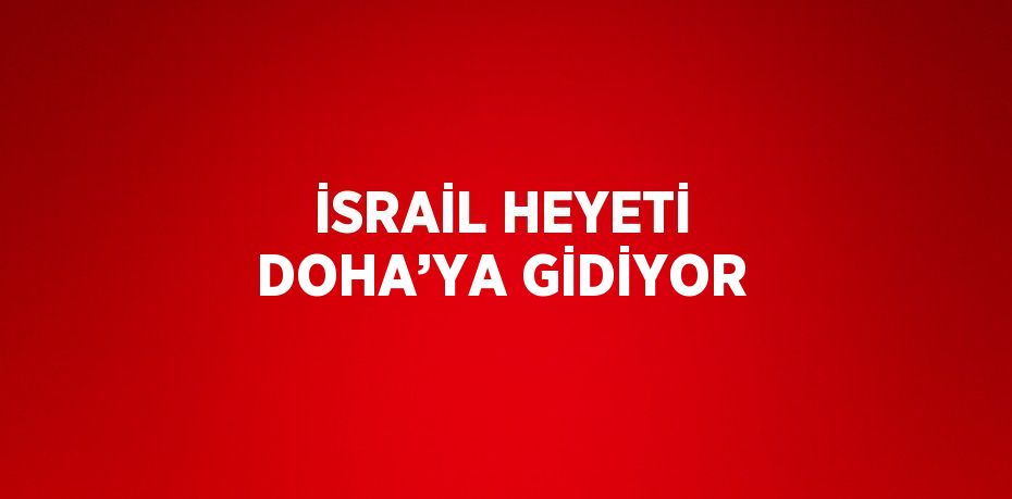 İSRAİL HEYETİ DOHA’YA GİDİYOR