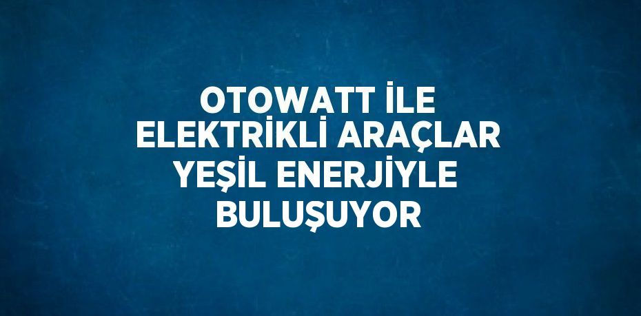OTOWATT İLE ELEKTRİKLİ ARAÇLAR YEŞİL ENERJİYLE BULUŞUYOR