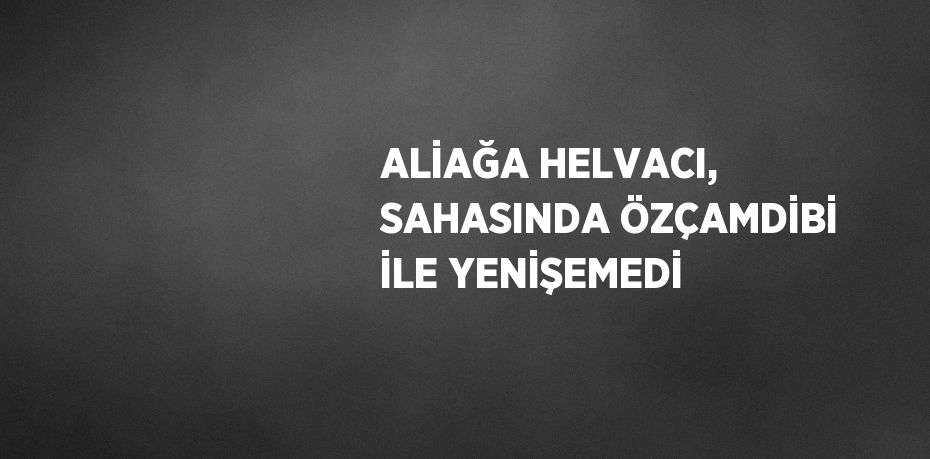 ALİAĞA HELVACI, SAHASINDA ÖZÇAMDİBİ İLE YENİŞEMEDİ