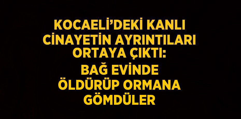 KOCAELİ’DEKİ KANLI CİNAYETİN AYRINTILARI ORTAYA ÇIKTI: BAĞ EVİNDE ÖLDÜRÜP ORMANA GÖMDÜLER