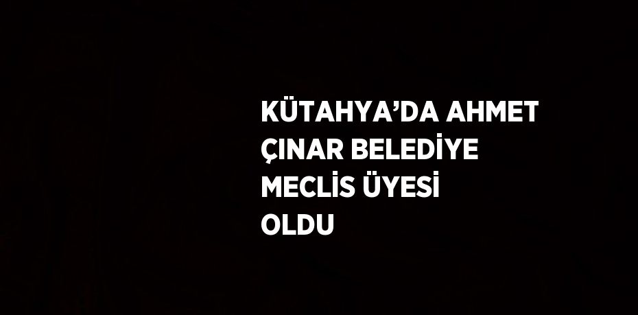 KÜTAHYA’DA AHMET ÇINAR BELEDİYE MECLİS ÜYESİ OLDU