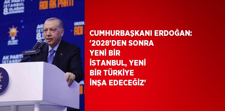 CUMHURBAŞKANI ERDOĞAN: '2028’DEN SONRA YENİ BİR İSTANBUL, YENİ BİR TÜRKİYE İNŞA EDECEĞİZ'