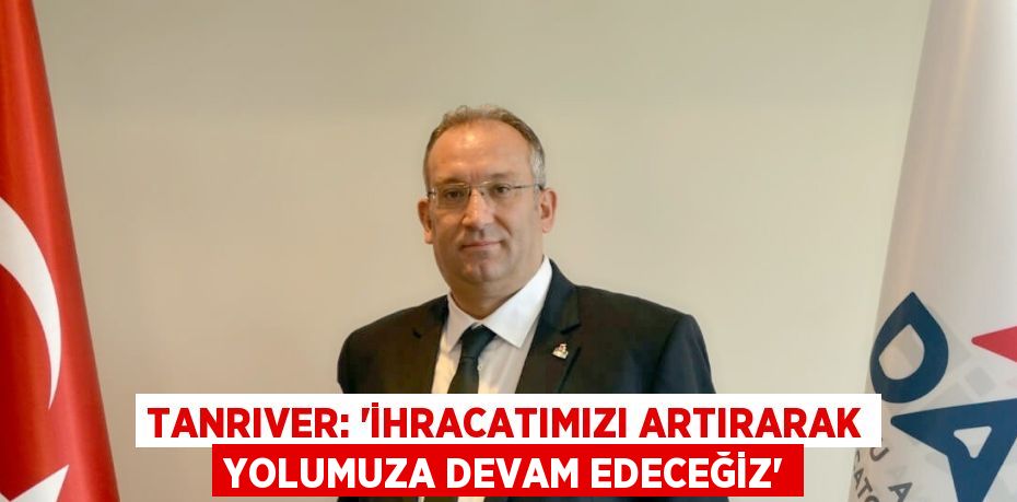 TANRIVER: 'İHRACATIMIZI ARTIRARAK YOLUMUZA DEVAM EDECEĞİZ'