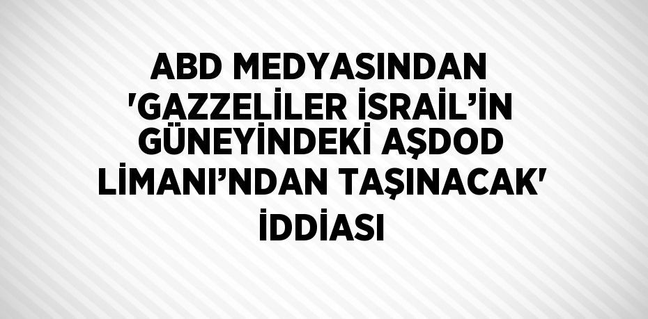 ABD MEDYASINDAN 'GAZZELİLER İSRAİL’İN GÜNEYİNDEKİ AŞDOD LİMANI’NDAN TAŞINACAK' İDDİASI