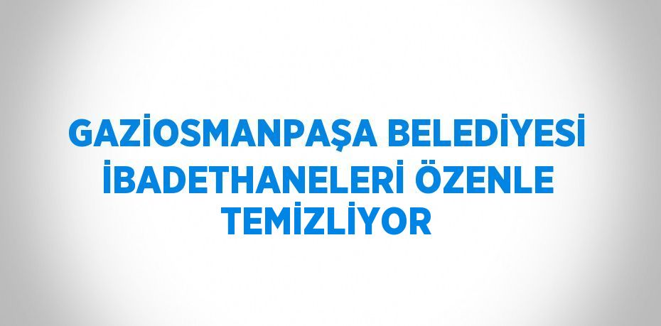 GAZİOSMANPAŞA BELEDİYESİ İBADETHANELERİ ÖZENLE TEMİZLİYOR