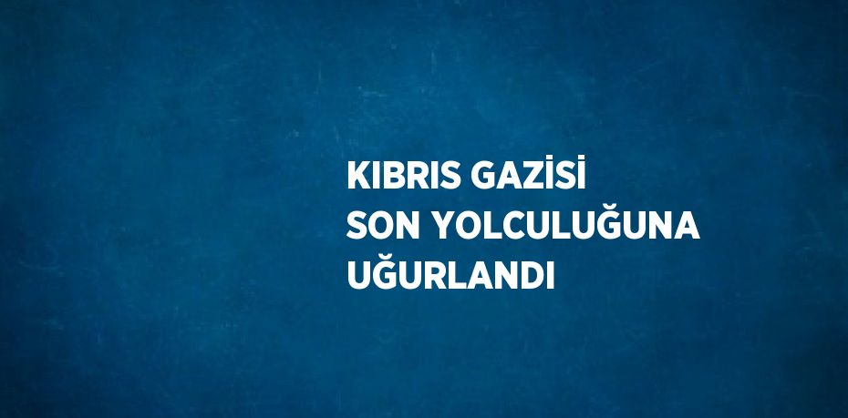 KIBRIS GAZİSİ SON YOLCULUĞUNA UĞURLANDI