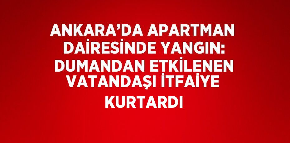 ANKARA’DA APARTMAN DAİRESİNDE YANGIN: DUMANDAN ETKİLENEN VATANDAŞI İTFAİYE KURTARDI