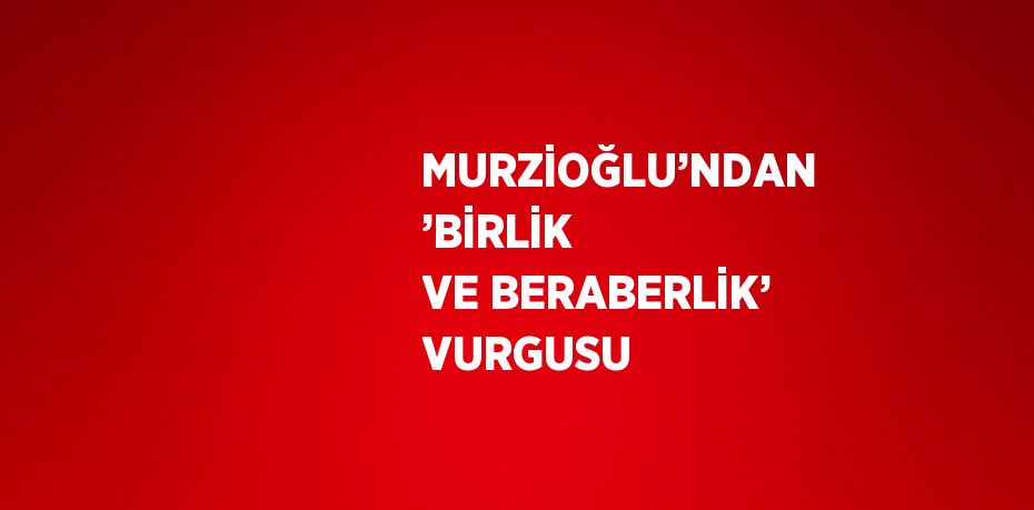 MURZİOĞLU’NDAN ’BİRLİK VE BERABERLİK’ VURGUSU