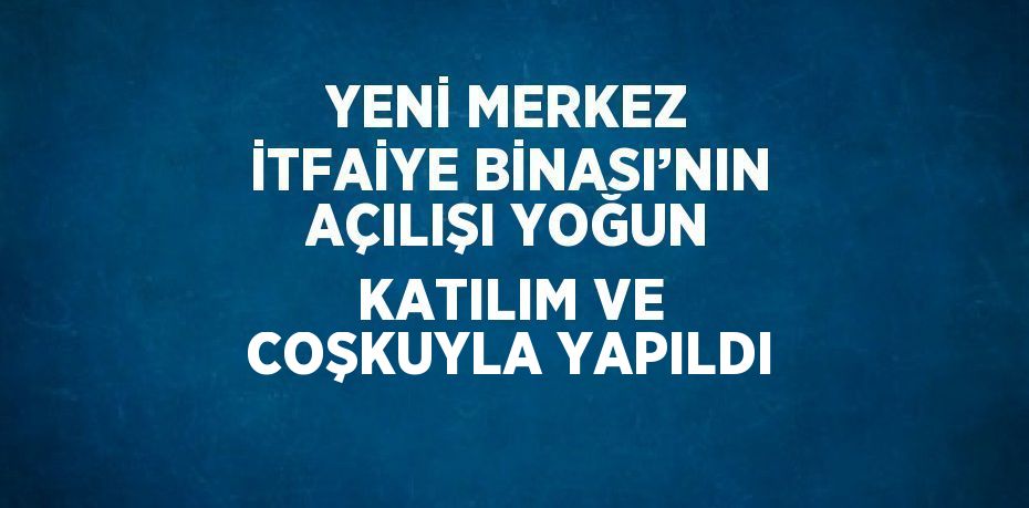 YENİ MERKEZ İTFAİYE BİNASI’NIN AÇILIŞI YOĞUN KATILIM VE COŞKUYLA YAPILDI