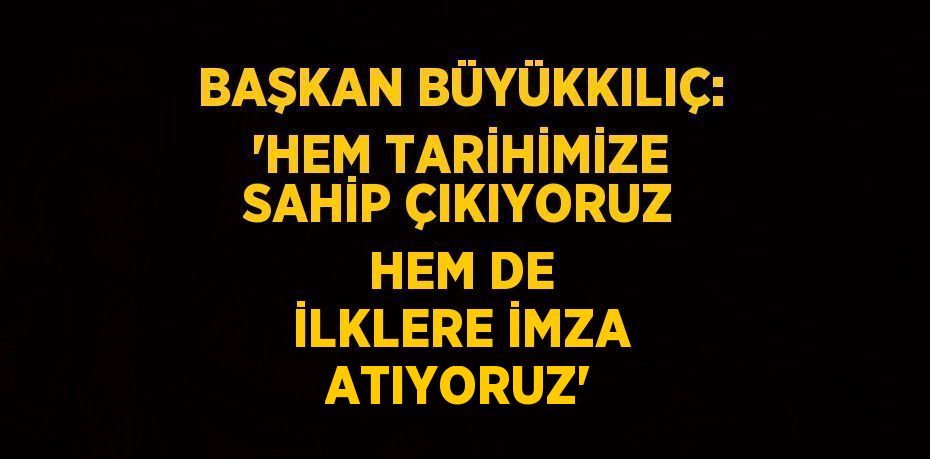 BAŞKAN BÜYÜKKILIÇ: 'HEM TARİHİMİZE SAHİP ÇIKIYORUZ HEM DE İLKLERE İMZA ATIYORUZ'