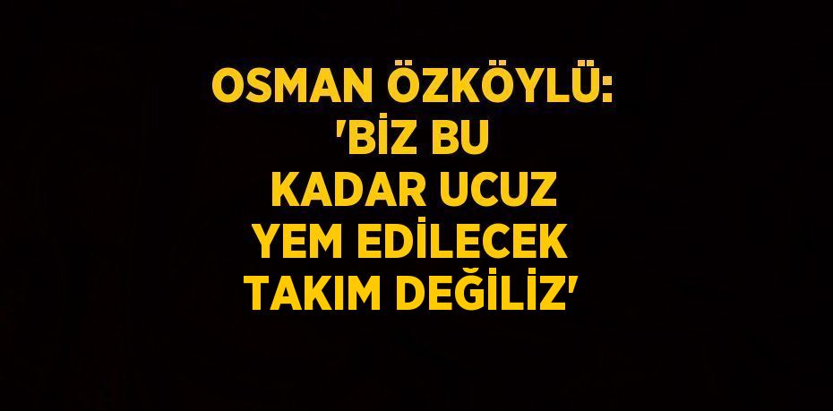 OSMAN ÖZKÖYLÜ: 'BİZ BU KADAR UCUZ YEM EDİLECEK TAKIM DEĞİLİZ'