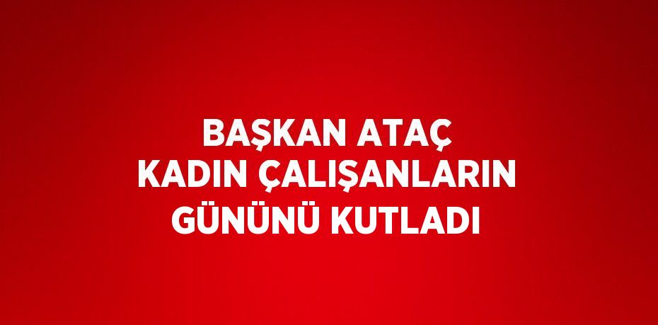 BAŞKAN ATAÇ KADIN ÇALIŞANLARIN GÜNÜNÜ KUTLADI