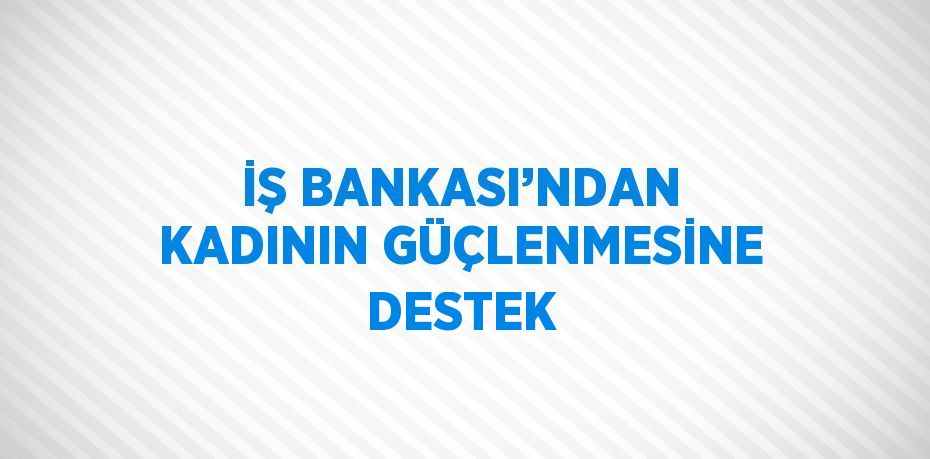 İŞ BANKASI’NDAN KADININ GÜÇLENMESİNE DESTEK