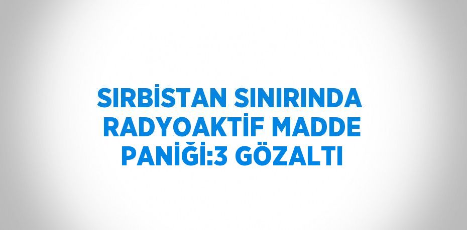 SIRBİSTAN SINIRINDA RADYOAKTİF MADDE PANİĞİ:3 GÖZALTI