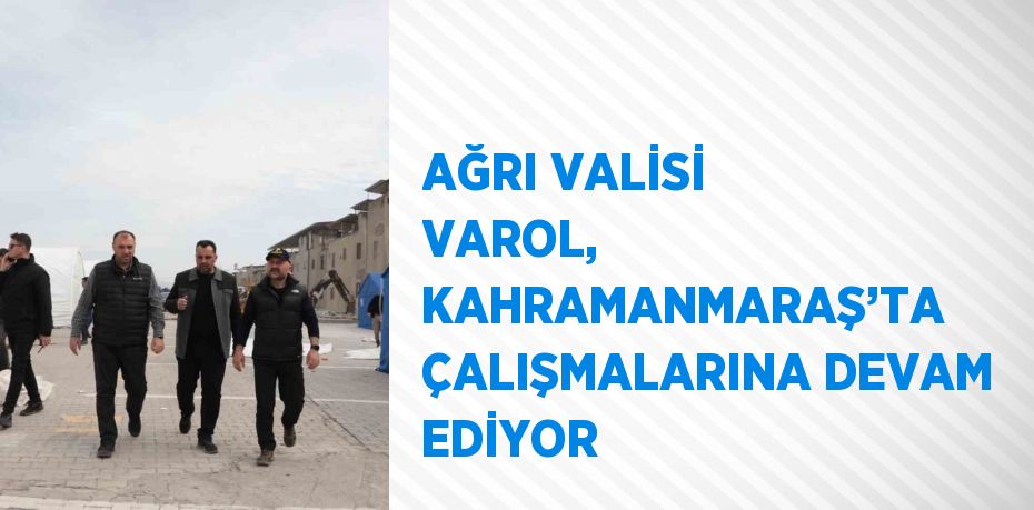 AĞRI VALİSİ VAROL, KAHRAMANMARAŞ’TA ÇALIŞMALARINA DEVAM EDİYOR