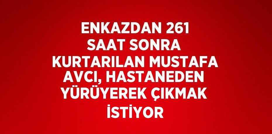 ENKAZDAN 261 SAAT SONRA KURTARILAN MUSTAFA AVCI, HASTANEDEN YÜRÜYEREK ÇIKMAK İSTİYOR