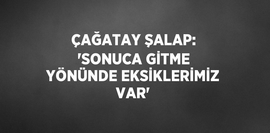 ÇAĞATAY ŞALAP: 'SONUCA GİTME YÖNÜNDE EKSİKLERİMİZ VAR'