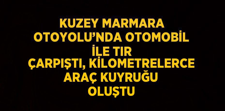 KUZEY MARMARA OTOYOLU’NDA OTOMOBİL İLE TIR ÇARPIŞTI, KİLOMETRELERCE ARAÇ KUYRUĞU OLUŞTU