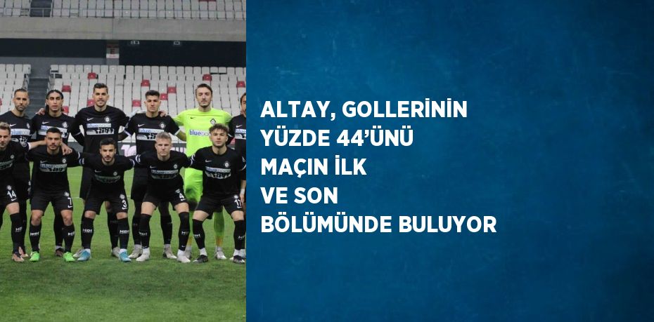 ALTAY, GOLLERİNİN YÜZDE 44’ÜNÜ MAÇIN İLK VE SON BÖLÜMÜNDE BULUYOR