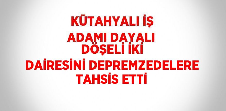 KÜTAHYALI İŞ ADAMI DAYALI DÖŞELİ İKİ DAİRESİNİ DEPREMZEDELERE TAHSİS ETTİ