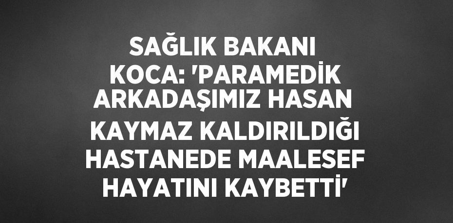 SAĞLIK BAKANI KOCA: 'PARAMEDİK ARKADAŞIMIZ HASAN KAYMAZ KALDIRILDIĞI HASTANEDE MAALESEF HAYATINI KAYBETTİ'