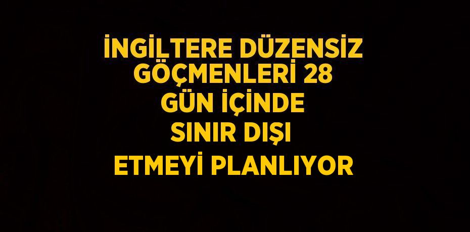 İNGİLTERE DÜZENSİZ GÖÇMENLERİ 28 GÜN İÇİNDE SINIR DIŞI ETMEYİ PLANLIYOR