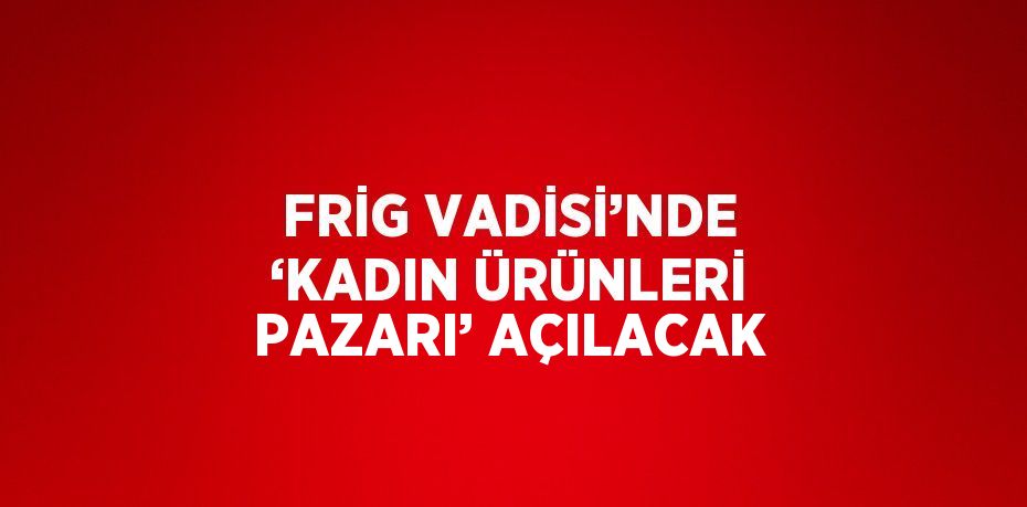 FRİG VADİSİ’NDE ‘KADIN ÜRÜNLERİ PAZARI’ AÇILACAK