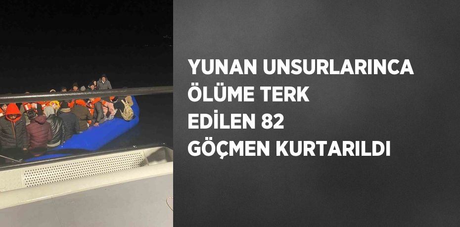 YUNAN UNSURLARINCA ÖLÜME TERK EDİLEN 82 GÖÇMEN KURTARILDI