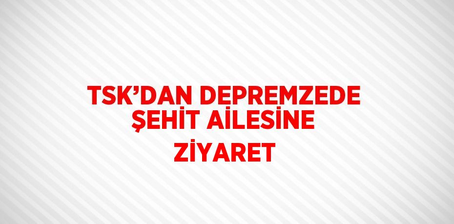 TSK’DAN DEPREMZEDE ŞEHİT AİLESİNE ZİYARET