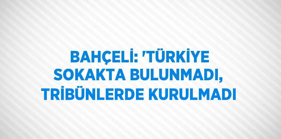 BAHÇELİ: 'TÜRKİYE SOKAKTA BULUNMADI, TRİBÜNLERDE KURULMADI