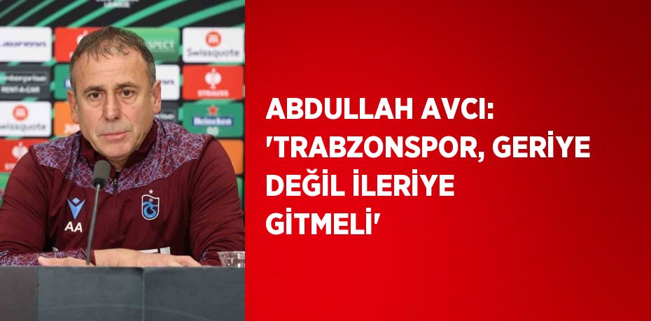 ABDULLAH AVCI: 'TRABZONSPOR, GERİYE DEĞİL İLERİYE GİTMELİ'