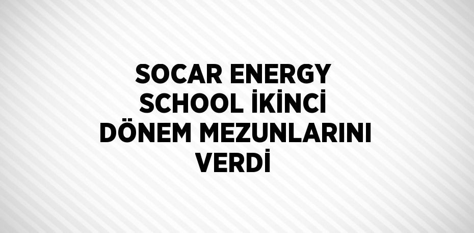 SOCAR ENERGY SCHOOL İKİNCİ DÖNEM MEZUNLARINI VERDİ