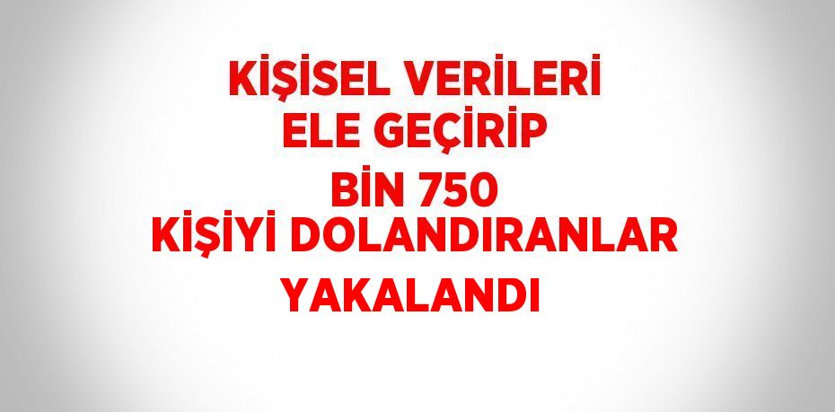 KİŞİSEL VERİLERİ ELE GEÇİRİP BİN 750 KİŞİYİ DOLANDIRANLAR YAKALANDI