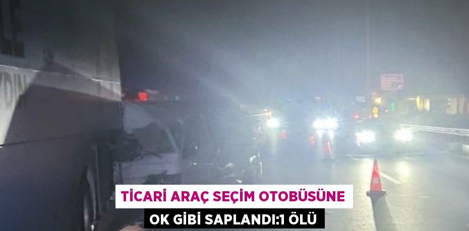 TİCARİ ARAÇ SEÇİM OTOBÜSÜNE OK GİBİ SAPLANDI:1 ÖLÜ