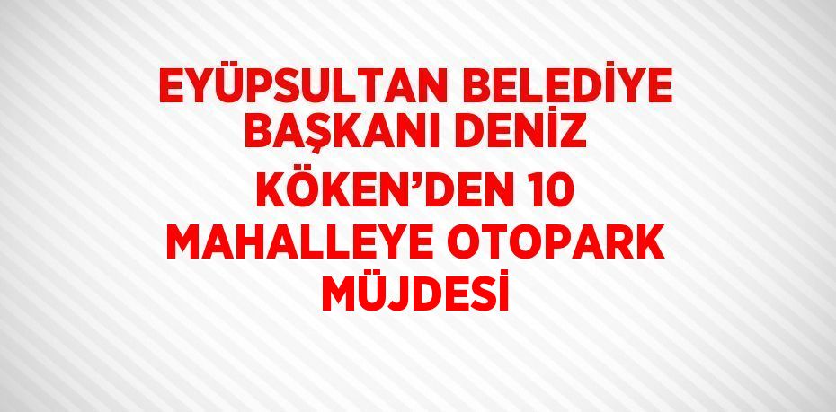 EYÜPSULTAN BELEDİYE BAŞKANI DENİZ KÖKEN’DEN 10 MAHALLEYE OTOPARK MÜJDESİ