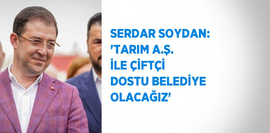 SERDAR SOYDAN: 'TARIM A.Ş. İLE ÇİFTÇİ DOSTU BELEDİYE OLACAĞIZ'