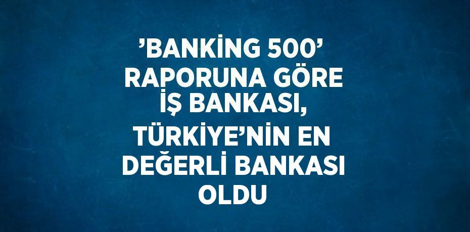 ’BANKİNG 500’ RAPORUNA GÖRE İŞ BANKASI, TÜRKİYE’NİN EN DEĞERLİ BANKASI OLDU