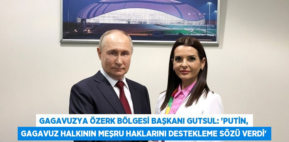 GAGAVUZYA ÖZERK BÖLGESİ BAŞKANI GUTSUL: 'PUTİN, GAGAVUZ HALKININ MEŞRU HAKLARINI DESTEKLEME SÖZÜ VERDİ'