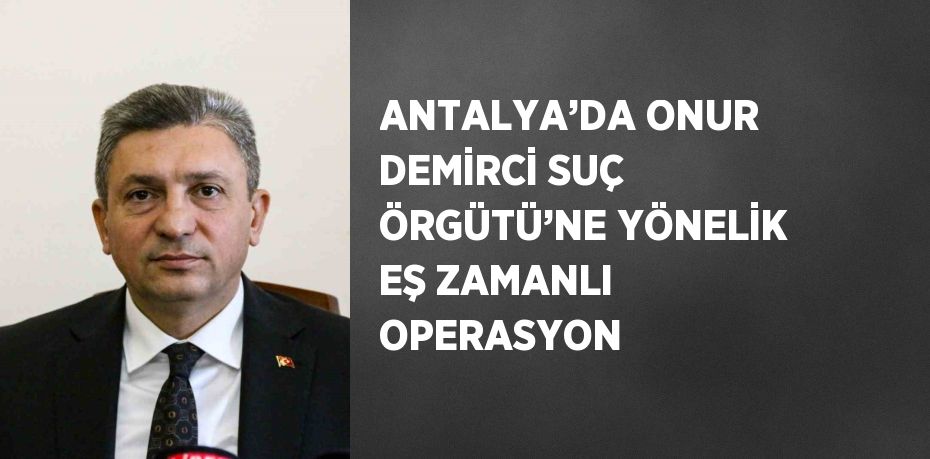 ANTALYA’DA ONUR DEMİRCİ SUÇ ÖRGÜTÜ’NE YÖNELİK EŞ ZAMANLI OPERASYON