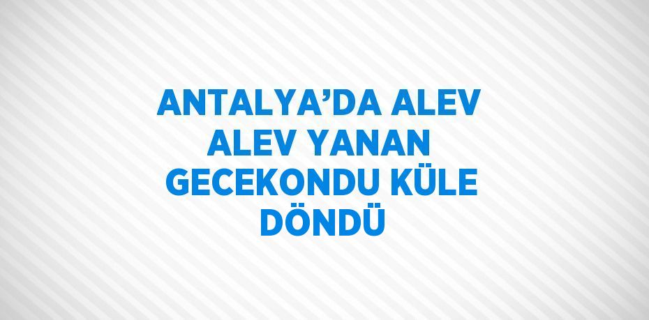 ANTALYA’DA ALEV ALEV YANAN GECEKONDU KÜLE DÖNDÜ