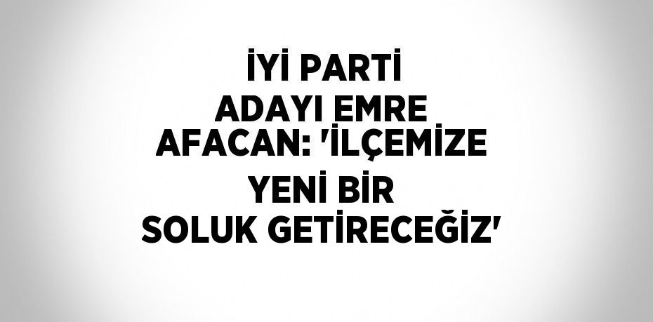 İYİ PARTİ ADAYI EMRE AFACAN: 'İLÇEMİZE YENİ BİR SOLUK GETİRECEĞİZ'