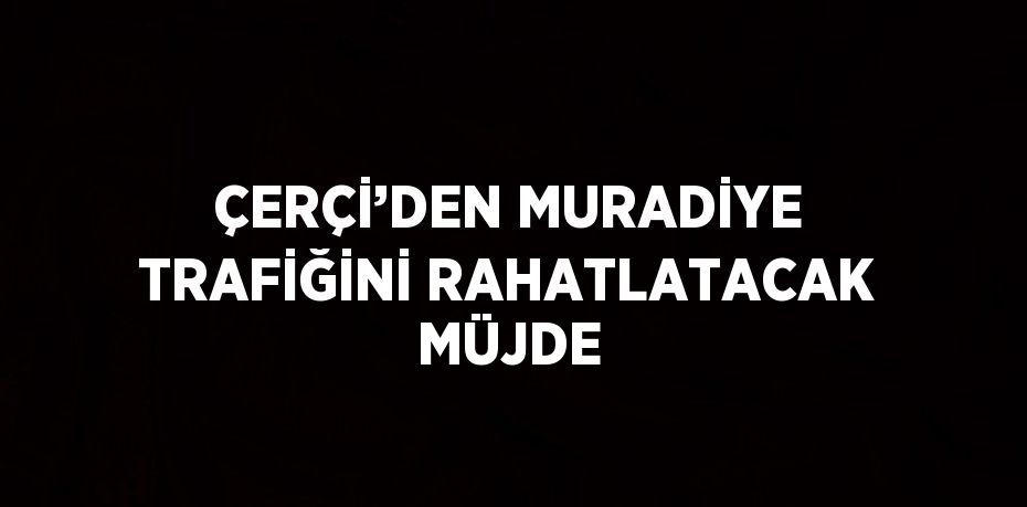 ÇERÇİ’DEN MURADİYE TRAFİĞİNİ RAHATLATACAK MÜJDE